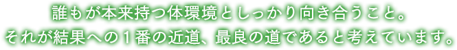 誰もが本来持つ力としっかり向き合うこと。それが結果への1番の近道、最良の道であると考えています。